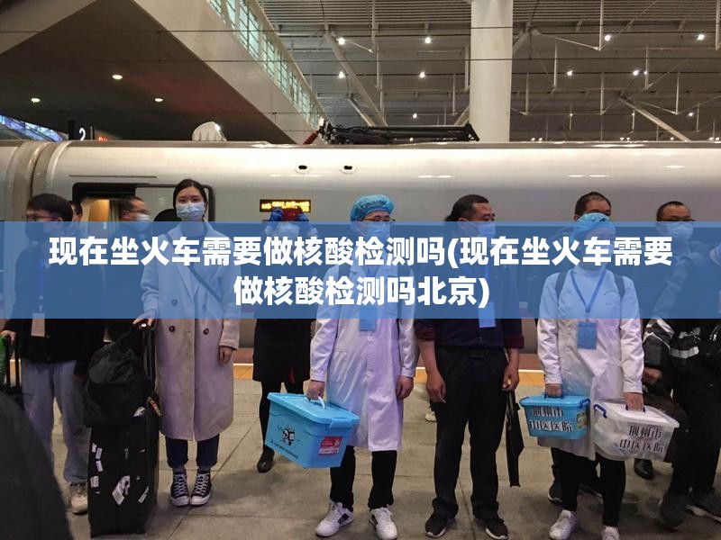 现在坐火车需要做核酸检测吗(现在坐火车需要做核酸检测吗北京)
