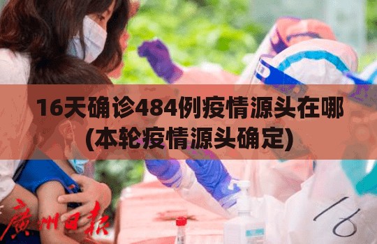 16天确诊484例疫情源头在哪(本轮疫情源头确定)