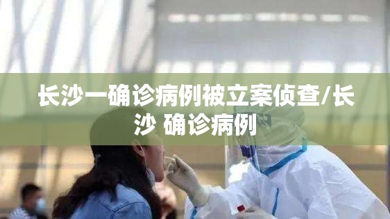 长沙一确诊病例被立案侦查/长沙 确诊病例