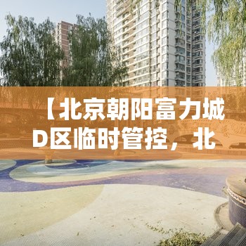 【北京朝阳富力城D区临时管控，北京朝阳区富力城a区二手房】